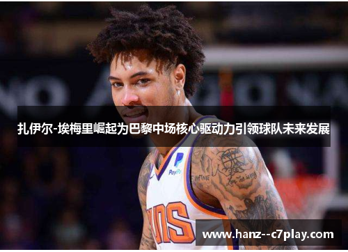 扎伊尔-埃梅里崛起为巴黎中场核心驱动力引领球队未来发展