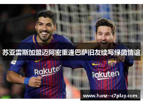 苏亚雷斯加盟迈阿密重逢巴萨旧友续写绿茵情谊 苏亚雷斯加盟迈阿密重逢巴萨旧友续写绿茵情谊